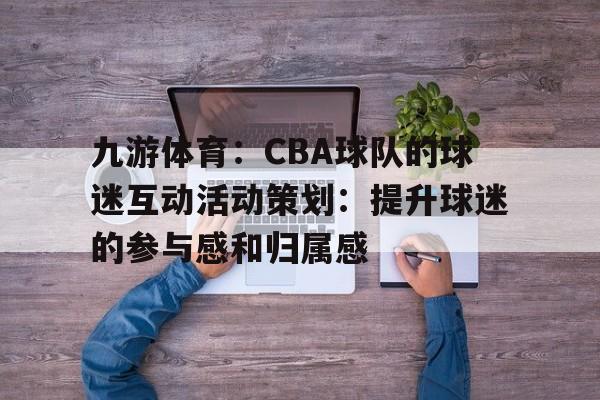 九游体育：CBA球队的球迷互动活动策划：提升球迷的参与感和归属感的简单介绍