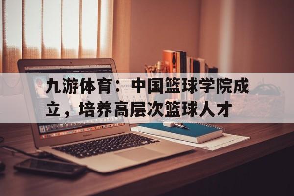 九游体育:中国篮球学院成立,培养高层次篮球人才 九游体育:中国篮球学院成立,培养高层次篮球人才