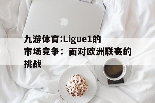 关于九游体育:Ligue1的市场竞争：面对欧洲联赛的挑战的信息